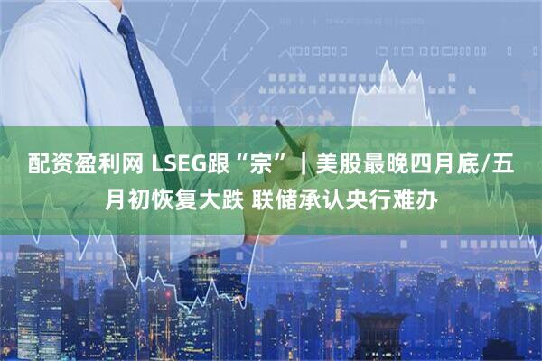 配资盈利网 LSEG跟“宗”｜美股最晚四月底/五月初恢复大跌 联储承认央行难办