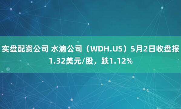 实盘配资公司 水滴公司（WDH.US）5月2日收盘报1.32美元/股，跌1.12%