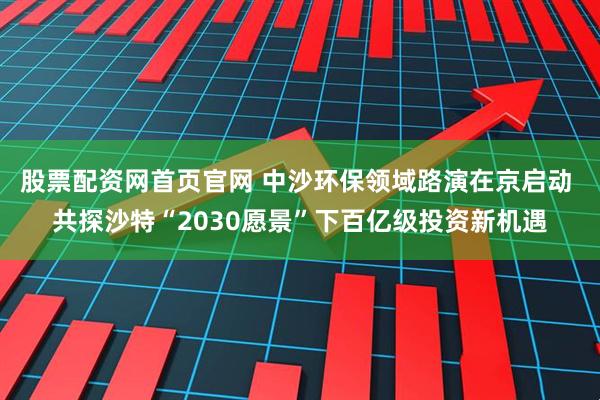 股票配资网首页官网 中沙环保领域路演在京启动 共探沙特“2030愿景”下百亿级投资新机遇