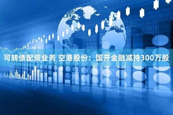 可转债配资业务 空港股份：国开金融减持300万股