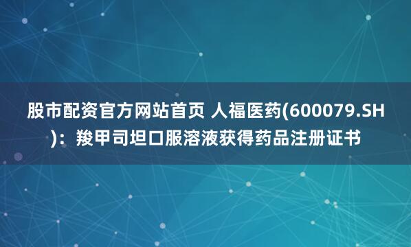 股市配资官方网站首页 人福医药(600079.SH)：羧甲司坦口服溶液获得药品注册证书