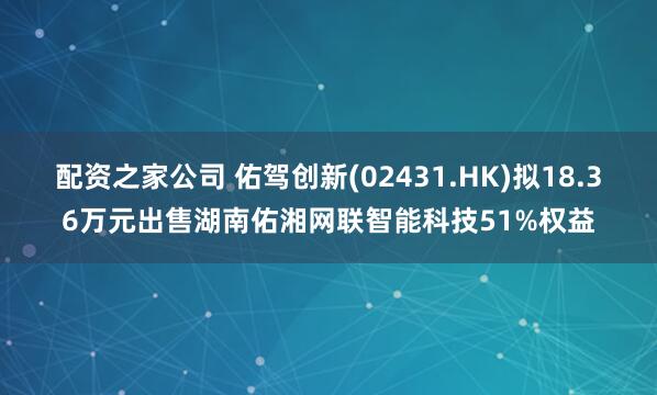 配资之家公司 佑驾创新(02431.HK)拟18.36万元出售湖南佑湘网联智能科技51%权益