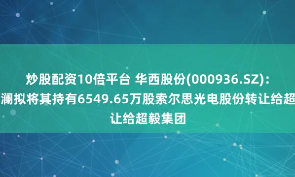 炒股配资10倍平台 华西股份(000936.SZ)：上海启澜拟将其持有6549.65万股索尔思光电股份转让给超毅集团