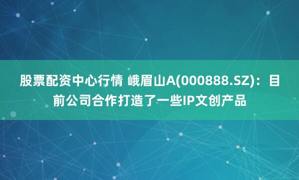 股票配资中心行情 峨眉山A(000888.SZ)：目前公司合作打造了一些IP文创产品