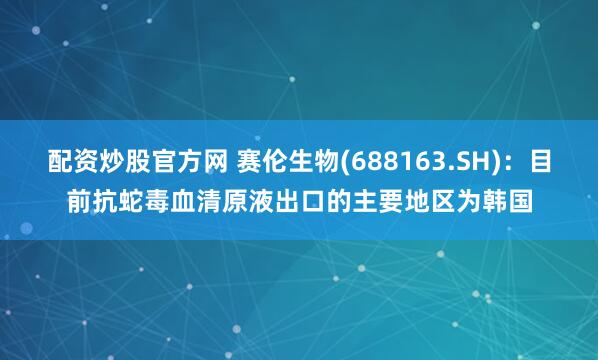 配资炒股官方网 赛伦生物(688163.SH)：目前抗蛇毒血清原液出口的主要地区为韩国