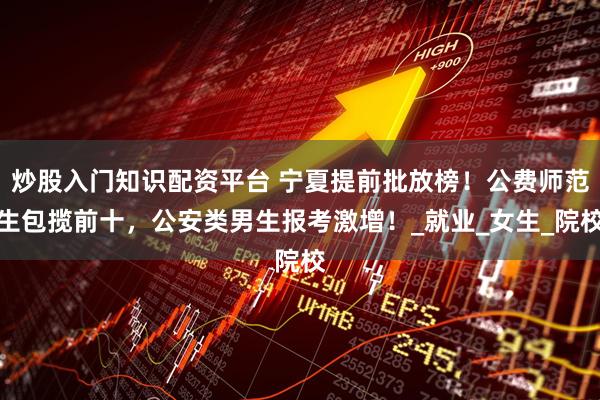 炒股入门知识配资平台 宁夏提前批放榜！公费师范生包揽前十，公安类男生报考激增！_就业_女生_院校