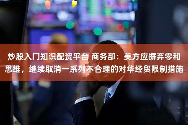 炒股入门知识配资平台 商务部：美方应摒弃零和思维，继续取消一系列不合理的对华经贸限制措施