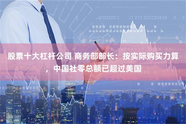 股票十大杠杆公司 商务部部长：按实际购买力算，中国社零总额已超过美国
