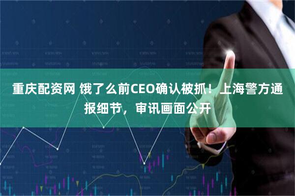 重庆配资网 饿了么前CEO确认被抓！上海警方通报细节，审讯画面公开