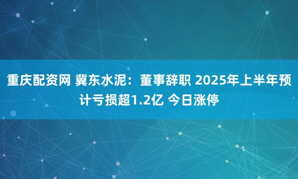 重庆配资网 冀东水泥：董事辞职 2025年上半年预计亏损超1.2亿 今日涨停