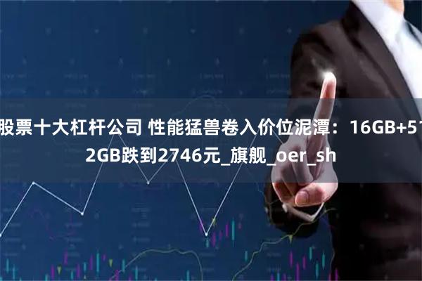 股票十大杠杆公司 性能猛兽卷入价位泥潭：16GB+512GB跌到2746元_旗舰_oer_sh