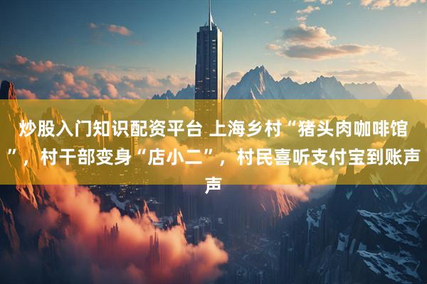 炒股入门知识配资平台 上海乡村“猪头肉咖啡馆”，村干部变身“店小二”，村民喜听支付宝到账声