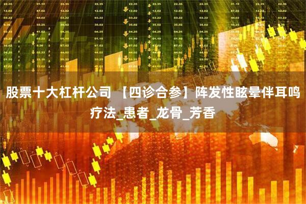 股票十大杠杆公司 【四诊合参】阵发性眩晕伴耳鸣疗法_患者_龙骨_芳香