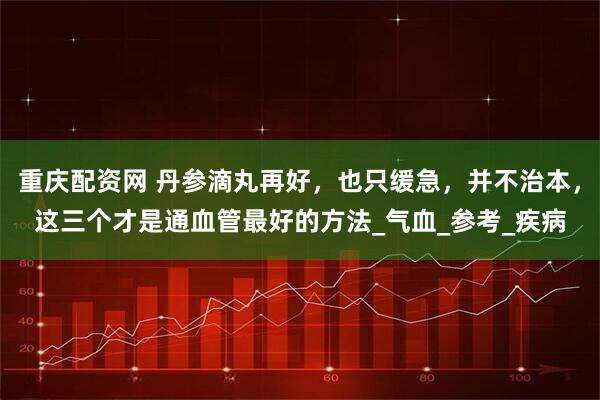 重庆配资网 丹参滴丸再好，也只缓急，并不治本，这三个才是通血管最好的方法_气血_参考_疾病