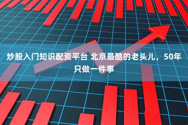 炒股入门知识配资平台 北京最酷的老头儿，50年只做一件事