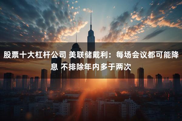 股票十大杠杆公司 美联储戴利：每场会议都可能降息 不排除年内多于两次