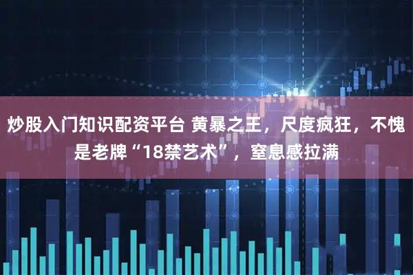 炒股入门知识配资平台 黄暴之王，尺度疯狂，不愧是老牌“18禁艺术”，窒息感拉满