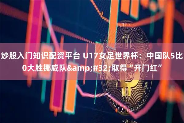 炒股入门知识配资平台 U17女足世界杯：中国队5比0大胜挪威队&#32;取得“开门红”