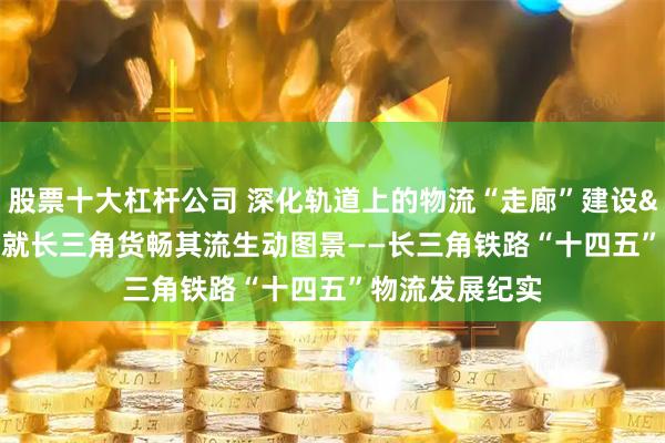股票十大杠杆公司 深化轨道上的物流“走廊”建设 绘就长三角货畅其流生动图景——长三角铁路“十四五”物流发展纪实