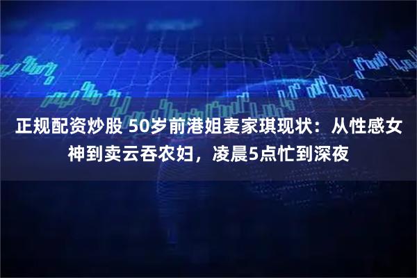 正规配资炒股 50岁前港姐麦家琪现状：从性感女神到卖云吞农妇，凌晨5点忙到深夜