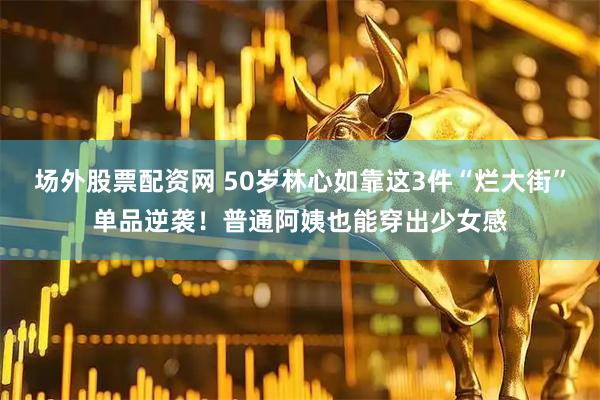 场外股票配资网 50岁林心如靠这3件“烂大街”单品逆袭！普通阿姨也能穿出少女感