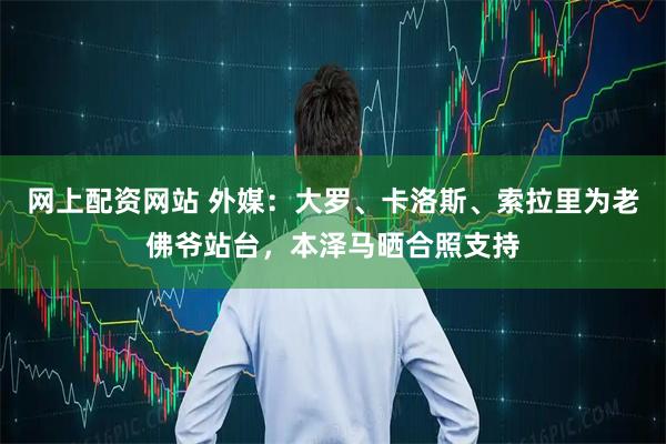 网上配资网站 外媒：大罗、卡洛斯、索拉里为老佛爷站台，本泽马晒合照支持