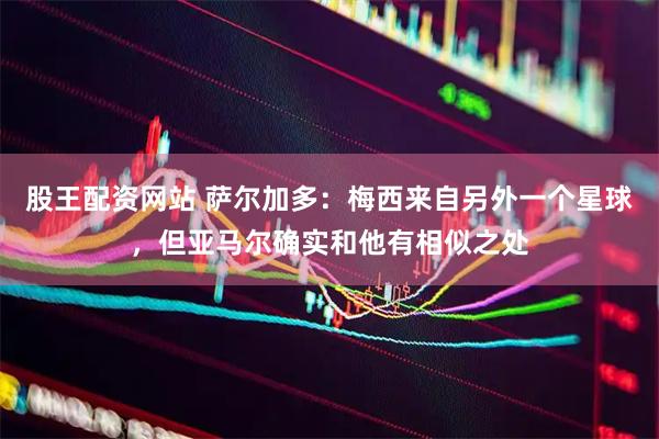 股王配资网站 萨尔加多:梅西来自另外一个星球,但亚马尔确实和他有相似之处