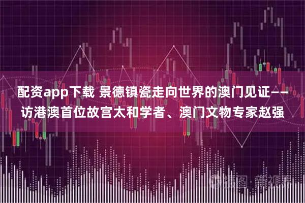 配资app下载 景德镇瓷走向世界的澳门见证——访港澳首位故宫太和学者、澳门文物专家赵强