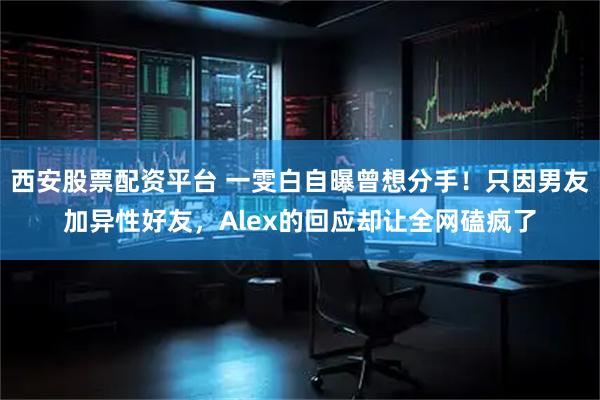 西安股票配资平台 一雯白自曝曾想分手！只因男友加异性好友，Alex的回应却让全网磕疯了
