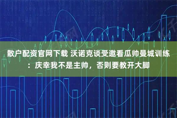 散户配资官网下载 沃诺克谈受邀看瓜帅曼城训练：庆幸我不是主帅，否则要教开大脚