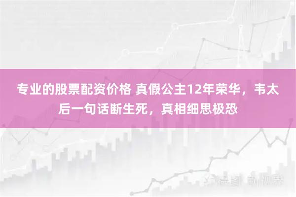 专业的股票配资价格 真假公主12年荣华，韦太后一句话断生死，真相细思极恐