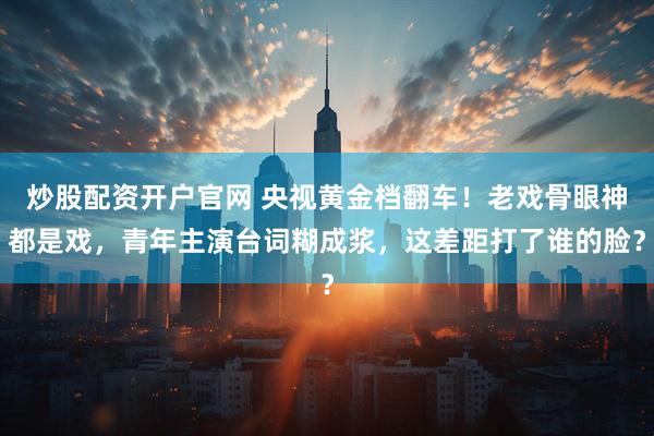 炒股配资开户官网 央视黄金档翻车！老戏骨眼神都是戏，青年主演台词糊成浆，这差距打了谁的脸？