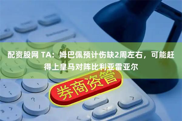 配资股网 TA：姆巴佩预计伤缺2周左右，可能赶得上皇马对阵比利亚雷亚尔